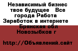 Независимый бизнес-твое будущее - Все города Работа » Заработок в интернете   . Брянская обл.,Новозыбков г.